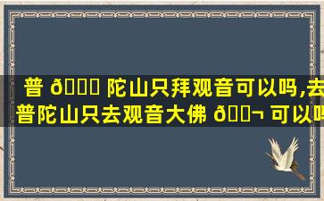 普 🐈 陀山只拜观音可以吗,去普陀山只去观音大佛 🐬 可以吗